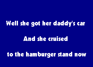 Well she got her daddy's car

And she cruised

to the hamburger stand now