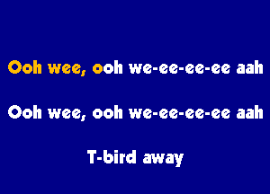 Ooh wee, ooh we-ee-ee-ee aah

Ooh wee, ooh we-ee-ee-ee aah

T-bird away
