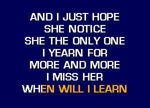 AND I JUST HOPE
SHE NOTICE
SHE THE ONLY ONE
I YEARN FOR
MORE AND MORE
I MISS HER
WHEN WILL I LEARN