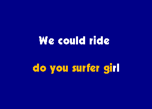 We could ride

do you surfer girl