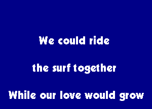 We could ride

the 5qu together

While our love would grow