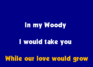 In my Woody

I would take you

While our love would grow