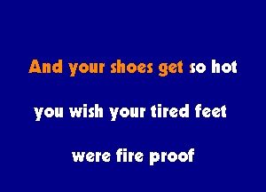 And your shoes get so hot

you wish your tired feet

were fire proof