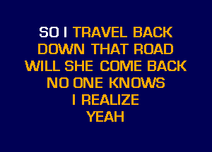 SO I TRAVEL BACK
DOWN THAT ROAD
WILL SHE COME BACK
NO ONE KNOWS
l REALIZE
YEAH