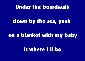 Under the boardwalk

down by the sea, yeah

on a blanket with my baby

is where I'll be
