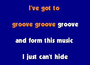 I've got to
groove groove groove

and form this music

l iust can't hide