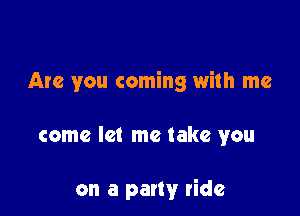 Are you coming with me

come let me take you

on a party ride