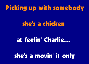 Picking up with somebody!r

she's a chicken

at feelin' Charlie...

she's a movin' it only