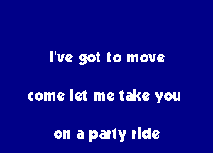 I've got to move

come let me take you

on a party ride