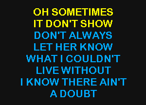 OH SOMETIMES
IT DON'T SHOW
DON'T ALWAYS
LET HER KNOW
WHAT I COULDN'T
LIVEWITHOUT

I KNOW THERE AIN'T
A DOUBT l