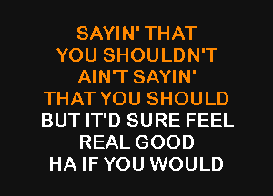 SAYIN' THAT
YOU SHOULDN'T
AIN'T SAYIN'
THAT YOU SHOULD
BUT IT'D SURE FEEL
REAL GOOD
HA IF YOU WOULD