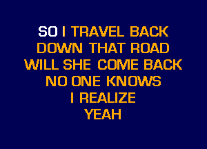 SO I TRAVEL BACK
DOWN THAT ROAD
WILL SHE COME BACK
NO ONE KNOWS
l REALIZE
YEAH