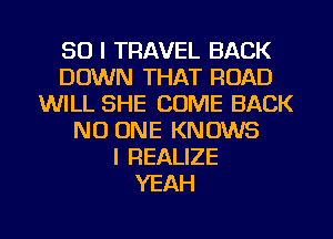 SO I TRAVEL BACK
DOWN THAT ROAD
WILL SHE COME BACK
NO ONE KNOWS
l REALIZE
YEAH