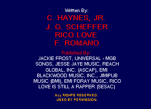 Written Byz

JACKIE FROST, UNIVERSAL - MGB
SONGS, JESSE JAYE MUSIC. REACH
GLOBAL, INC. (ASCAPL EM!
BLACKWDOD MUSIC, INC, JIMIPUB
MUSIC (8M1), EM! FORAY MUSIC, RICO
LOVE IS STILL A RAPPER (SESAC)

ALI. RON RESEK'IIED
MSEDIY 'ERVESDU