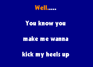 Well .....
You know you

make me wanna

kick my heels up