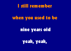 I still remember

when you used to be

nine years old

yeah, yeah,