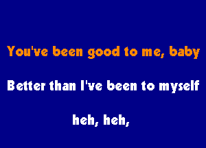 You've been good to me, baby

Better than I've been to myself

heh, heh,