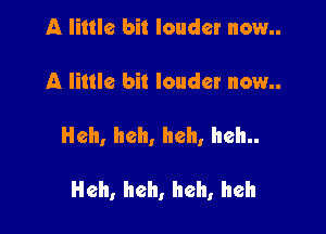 A little bit louder now..

A little bit louder now..

Heh, heh, heh, heh..

Heh, heh, heh, heh