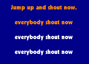 Jump up and shout now.
everybody shout now

everybody shout now

everybody shout now