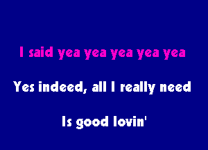 Yes indeed, all I reallyr need

ls good lovin'