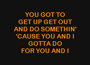 YOU GOT TO
GET UP GET OUT
AND DO SOMETHIN'
'CAUSE YOU AND I
GOTTA DO

FOR YOU AND I l