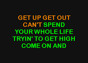 GET UP GET OUT
CAN'T SPEND
YOURWHOLE LIFE
TRYIN'TO GET HIGH
COME ON AND