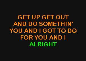 GET UP GET OUT
AND DO SOMETHIN'

YOU AND I GOT TO DO
FOR YOU AND I
ALRIGHT