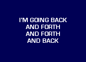 I'M GOING BACK
AND FORTH

AND FORTH
AND BACK