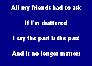 All my friends had to ask

If I'm shattered

I say the past is the past

And it no longer matters