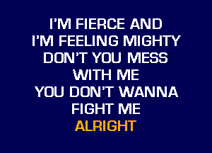 I'M FIERCE AND
FM FEELING MIGHTY
DON'T YOU MESS
WITH ME
YOU DON'T WANNA
FIGHT ME
ALRIGHT