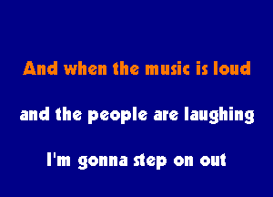 And when the music is loud

and the people are laughing

I'm gonna step on out