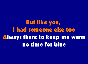 But like you,
I had someone else too

Always there to keep me warm
no time for blue