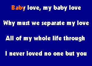 Baby love, my baby love
Why must we separate my love
All of my whole life through

I never loved no one but you