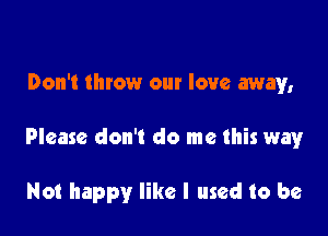 Don't throw our love away,

Please don't do me this way

Not happy like I used to be