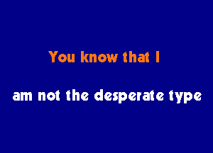 You know that I

am not the desperate type