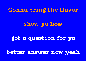 Gonna bring the flavor
show ya how
got a quation for ya

better answer now yeah