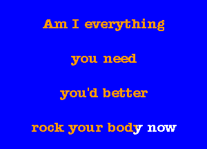 Am I everything

you need

you'd better

rock your body now