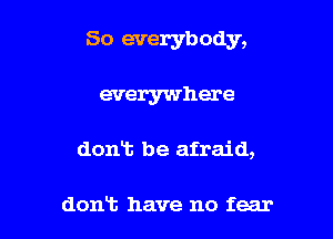 So everybody,

everywhere

dont be afraid,

dont have no fear