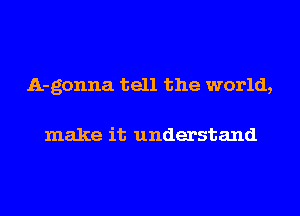 A-gonna tell the world,

make it understand