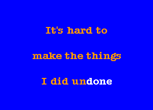 It's hard to

make the things

I did undone