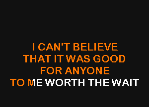 I CAN'T BELIEVE
THAT IT WAS GOOD
FOR ANYONE
TO ME WORTH THE WAIT