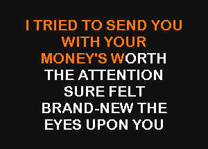 ITRIED TO SEND YOU
WITH YOUR
MONEY'S WORTH
THE ATTENTION
SURE FELT
BRAND-NEW THE

EYES UPON YOU I