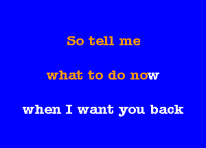 So tell me

what to do now

when I want you back