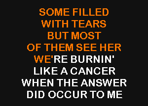 SOME FILLED
WITH TEARS
BUT MOST
OF THEM SEE HER
WE'RE BURNIN'
LIKE A CANCER
WHEN THE ANSWER
DID OCCUR TO ME