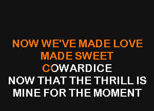 NOW WE'VE MADE LOVE
MADESWEET
COWARDICE

NOW THAT THE THRILL IS

MINE FOR THE MOMENT