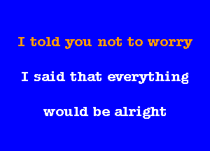 I told you not to worry
I said that everything

would be alright