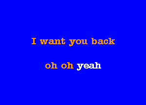 I want you back

oh oh yeah