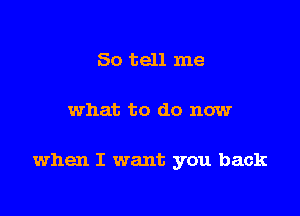 So tell me

what to do now

when I want you back