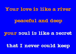 Your love is like a river

peaceful and deep
your soul is like a secret

that I never could keep