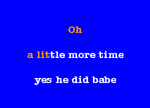 Oh

a little more time

yes he did babe